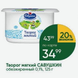 Творог мягкий 43% 20- экономия по карте Творог мягкий САВУШКИН обезжиренный 0,1%, 125 г